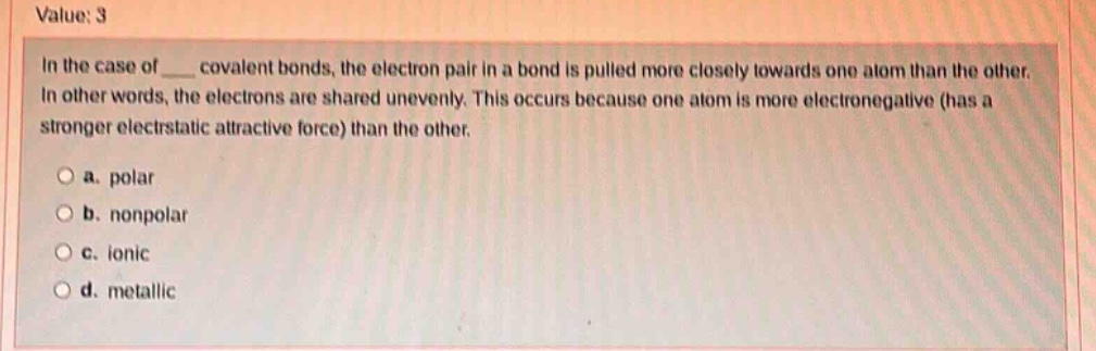 value: 3\nin the case of ___ covalent bonds, the electron pair in a bond is pulled more closely towards one atom than the other. in other words, the electrons are shared unevenly. this occurs because one atom is more electronegative (has a stronger electrostatic attractive force) than the other.\n\na. polar\nb. nonpolar\nc. ionic\nd. metallic