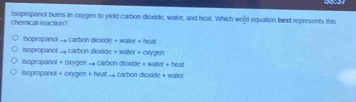 isopropanol burns in oxygen to yield carbon dioxide, water, and heat. which word - equation best represents this chemical reaction?\no isopropanol → carbon dioxide + water + heat\no isopropanol → carbon dioxide + water + oxygen\no isopropanol + oxygen → carbon dioxide + water + heat\no isopropanol + oxygen + heat → carbon dioxide + water