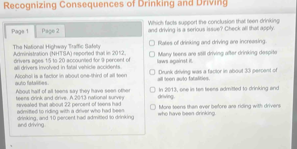 recognizing consequences of drinking and driving\npage 1 page 2\nthe national highway traffic safety administration (nhtsa) reported that in 2012, drivers ages 15 to 20 accounted for 9 percent of all drivers involved in fatal vehicle accidents. alcohol is a factor in about one - third of all teen auto fatalities. about half of all teens say they have seen other teens drink and drive. a 2013 national survey revealed that about 22 percent of teens had admitted to riding with a driver who had been drinking, and 10 percent had admitted to drinking and driving.\nwhich facts support the conclusion that teen drinking and driving is a serious issue? check all that apply.\nrates of drinking and driving are increasing.\nmany teens are still driving after drinking despite laws against it.\ndrunk driving was a factor in about 33 percent of all teen auto fatalities.\nin 2013, one in ten teens admitted to drinking and driving.\nmore teens than ever before are riding with drivers who have been drinking.