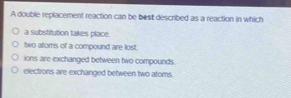 a double replacement reaction can be best described as a reaction in which\na substitution takes place.\ntwo atoms of a compound are lost.\nions are exchanged between two compounds.\nelectrons are exchanged between two atoms.