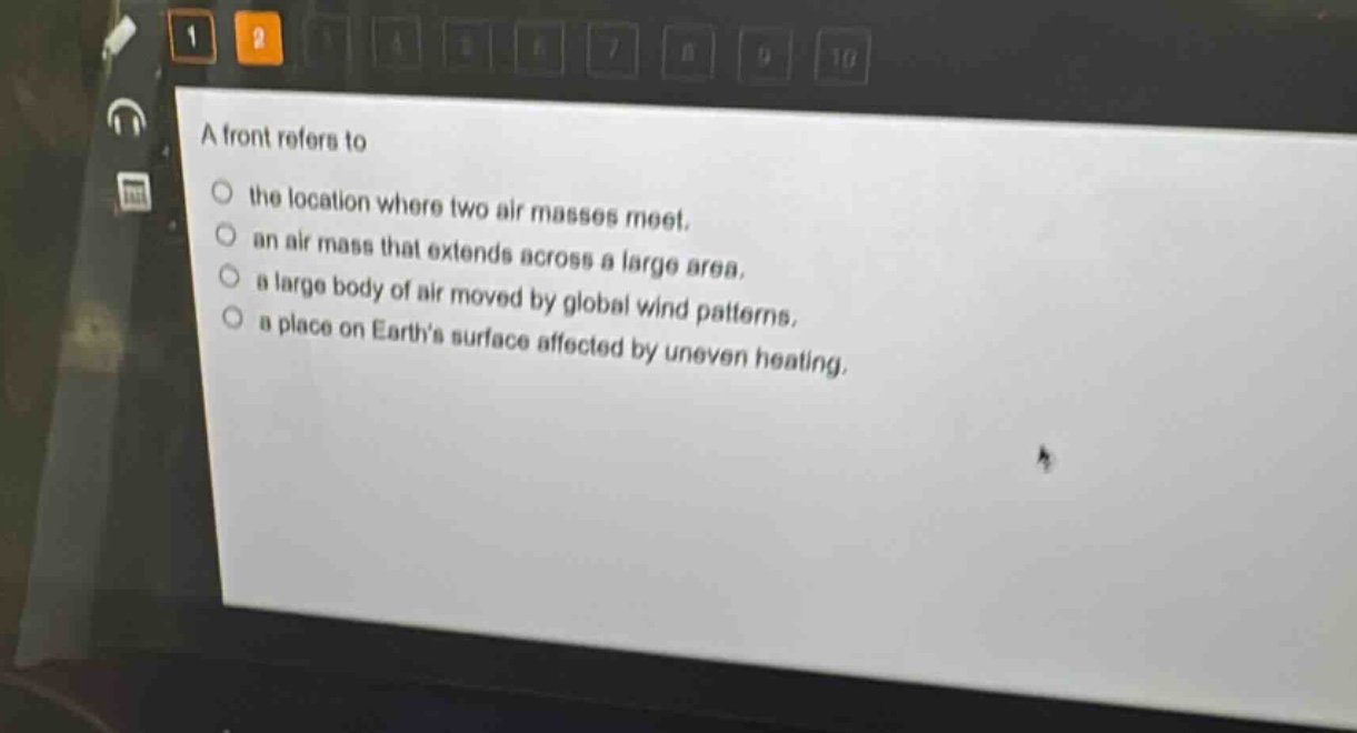 a front refers to\n○ the location where two air masses meet.\n○ an air mass that extends across a large area.\n○ a large body of air moved by global wind patterns.\n○ a place on earths surface affected by uneven heating.