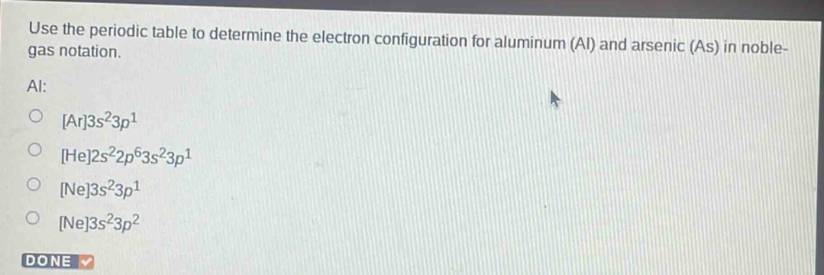 use the periodic table to determine the electron configuration for aluminum (al) and arsenic (as) in noble - gas notation.\nal:\nar3s²3p¹\nhe2s²2p⁶3s²3p¹\nne3s²3p¹\nne3s²3p²\ndone
