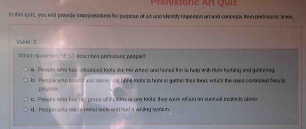 in this quiz, you will provide interpretations for purpose of art and identify important art and concepts from prehistoric times.\nvalue: 2\nwhich statement best describes prehistoric people?\n○ a. people who had advanced tools like the wheel and fueled fire to help with their hunting and gathering.\n○ b. people who used basic stone and bone tools to hunt or gather their food, which the used controlled fires to prepare.\n○ c. people who had not group affiliations or any tools; they were reliant on survival instincts alone.\n○ d. people who made metal tools and had a writing system.