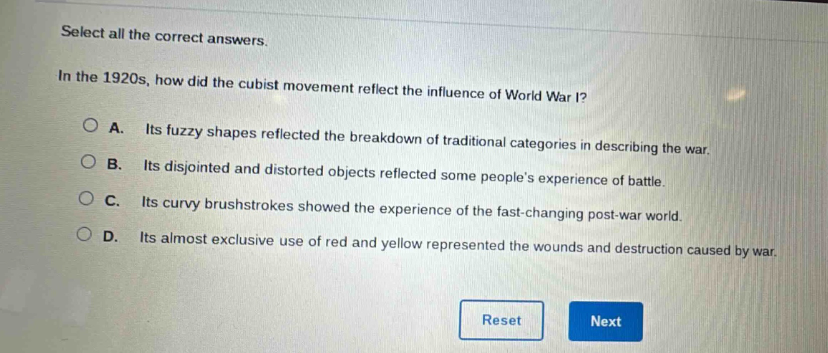 select all the correct answers.\nin the 1920s, how did the cubist movement reflect the influence of world war i?\na. its fuzzy shapes reflected the breakdown of traditional categories in describing the war.\nb. its disjointed and distorted objects reflected some peoples experience of battle.\nc. its curvy brushstrokes showed the experience of the fast - changing post - war world.\nd. its almost exclusive use of red and yellow represented the wounds and destruction caused by war.