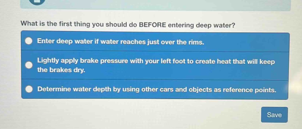 what is the first thing you should do before entering deep water?\nenter deep water if water reaches just over the rims.\nlightly apply brake pressure with your left foot to create heat that will keep the brakes dry.\ndetermine water depth by using other cars and objects as reference points.
