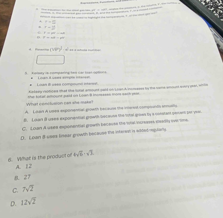 3. the equation for the ideal gas law, $pv = nrt$, relates the pressure, $p$, the volume, $v$, the number of moles, $n$, the universal gas constant, $r$, and the temperature, $t$, in a closed - container. which equation can be used to highlight the temperature, $t$, of the ideal gas law?\na. $t=\frac{pv}{nr}$\nb. $t = \frac{nr}{pv}$\nc. $t=pv - nr$\nd. $t=nr - pv$\n4. rewrite $(sqrt3{8})^{\frac{2}{3}}cdot4^{\frac{1}{2}}$ as a whole number.\n5. kelsey is comparing two car loan options.\n- loan a uses simple interest.\n- loan b uses compound interest.\nkelsey notices that the total amount paid on loan a increases by the same amount every year, while the total amount paid on loan b increases more each year.\nwhat conclusion can she make?\na. loan a uses exponential growth because the interest compounds annually.\nb. loan b uses exponential growth because the total increases steadily over time.\nc. loan a uses exponential growth because the interest is added regularly.\nd. loan b uses linear growth because the interest is added regularly.\n6. what is the product of $4sqrt{6}cdotsqrt{3}$.\na. 12\nb. 27\nc. $7sqrt{2}$\nd. $12sqrt{2}$