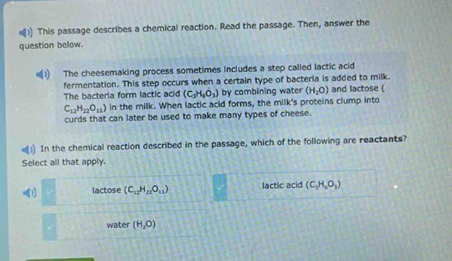 this passage describes a chemical reaction. read the passage. then, answer the question below.\nthe cheesemaking process sometimes includes a step called lactic acid fermentation. this step occurs when a certain type of bacteria is added to milk. the bacteria form lactic acid (c₃h₆o₃) by combining water (h₂o) and lactose (c₁₂h₂₂o₁₁) in the milk. when lactic acid forms, the milks proteins clump into curds that can later be used to make many types of cheese.\nin the chemical reaction described in the passage, which of the following are reactants? select all that apply.\nlactose (c₁₂h₂₂o₁₁)\nlactic acid (c₃h₆o₃)\nwater (h₂o)