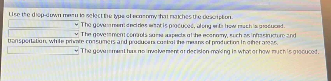 use the drop - down menu to select the type of economy that matches the description.\nthe government decides what is produced, along with how much is produced.\nthe government controls some aspects of the economy, such as infrastructure and transportation, while private consumers and producers control the means of production in other areas.\nthe government has no involvement or decision - making in what or how much is produced.
