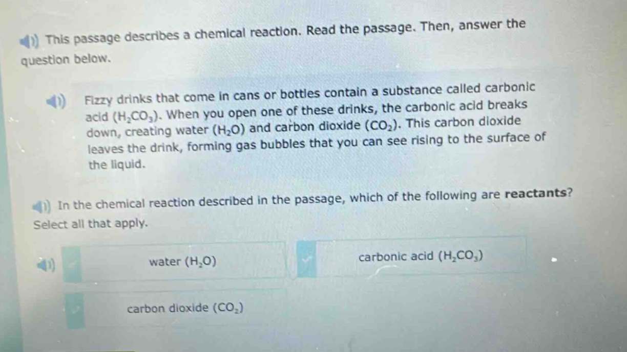 this passage describes a chemical reaction. read the passage. then, answer the question below.\nfizzy drinks that come in cans or bottles contain a substance called carbonic acid (h₂co₃). when you open one of these drinks, the carbonic acid breaks down, creating water (h₂o) and carbon dioxide (co₂). this carbon dioxide leaves the drink, forming gas bubbles that you can see rising to the surface of the liquid.\nin the chemical reaction described in the passage, which of the following are reactants? select all that apply.\nwater (h₂o)\ncarbonic acid (h₂co₃)\ncarbon dioxide (co₂)