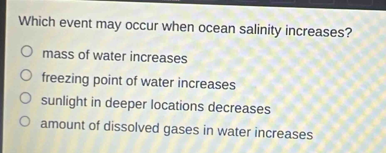 which event may occur when ocean salinity increases?\n○ mass of water increases\n○ freezing point of water increases\n○ sunlight in deeper locations decreases\n○ amount of dissolved gases in water increases