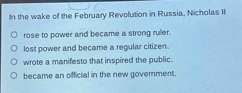 in the wake of the february revolution in russia, nicholas ii\nrose to power and became a strong ruler.\nlost power and became a regular citizen.\nwrote a manifesto that inspired the public.\nbecame an official in the new government.