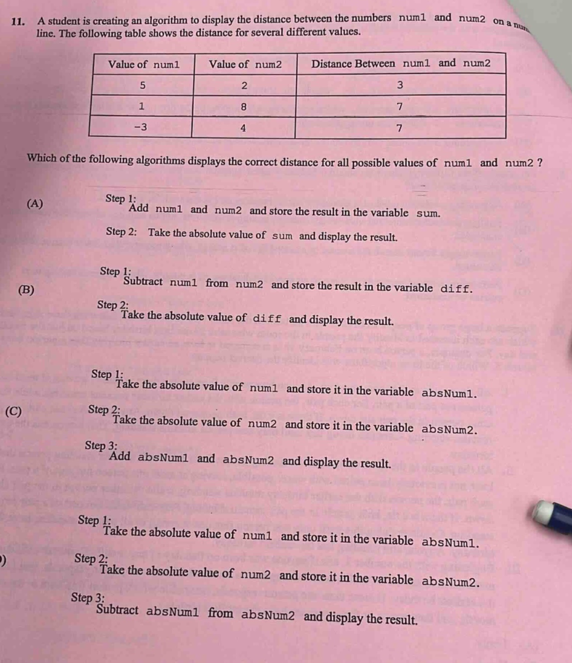 11. a student is creating an algorithm to display the distance between the numbers num1 and num2 on a number - line. the following table shows the distance for several different values.\n| value of num1 | value of num2 | distance between num1 and num2 |\n| ---- | ---- | ---- |\n| 5 | 2 | 3 |\n| 1 | 8 | 7 |\n| -3 | 4 | 7 |\nwhich of the following algorithms displays the correct distance for all possible values of num1 and num2?\n(a) step 1: add num1 and num2 and store the result in the variable sum.\nstep 2: take the absolute value of sum and display the result.\n(b) step 1: subtract num1 from num2 and store the result in the variable diff.\nstep 2: take the absolute value of diff and display the result.\n(c) step 1: take the absolute value of num1 and store it in the variable absnum1.\nstep 2: take the absolute value of num2 and store it in the variable absnum2.\nstep 3: add absnum1 and absnum2 and display the result.\n(d) step 1: take the absolute value of num1 and store it in the variable absnum1.\nstep 2: take the absolute value of num2 and store it in the variable absnum2.\nstep 3: subtract absnum1 from absnum2 and display the result.
