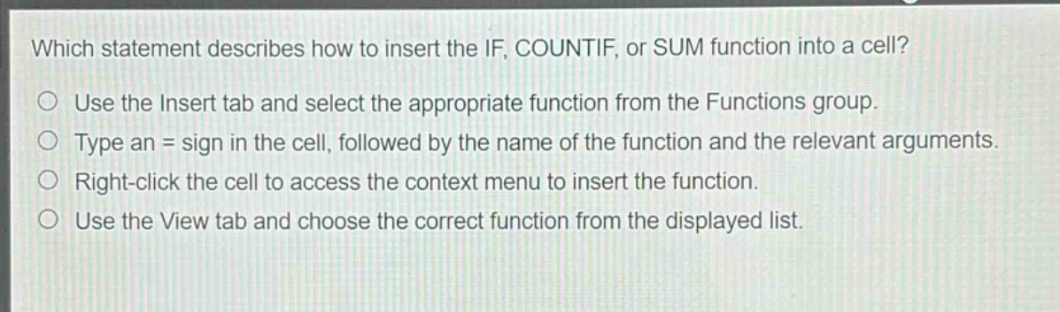 which statement describes how to insert the if, countif, or sum function into a cell?\nuse the insert tab and select the appropriate function from the functions group.\ntype an = sign in the cell, followed by the name of the function and the relevant arguments.\nright - click the cell to access the context menu to insert the function.\nuse the view tab and choose the correct function from the displayed list.