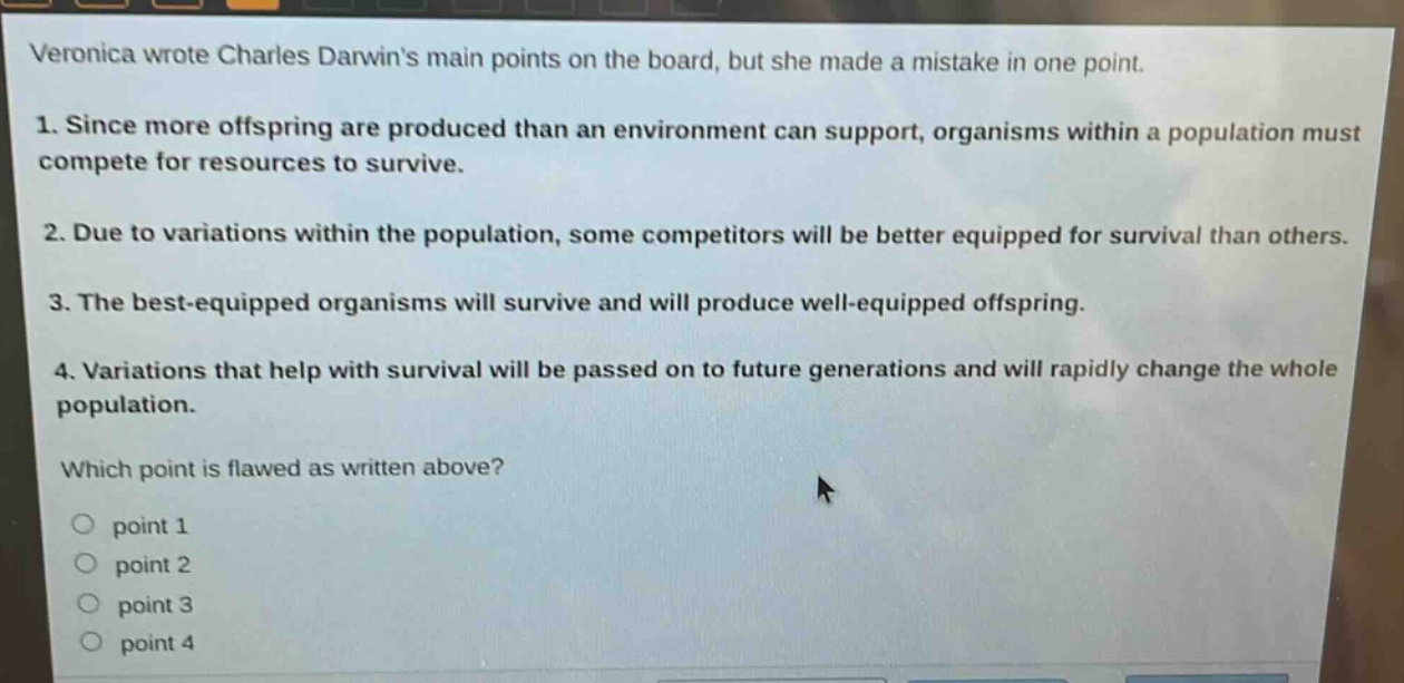 veronica wrote charles darwins main points on the board, but she made a mistake in one point.\n1. since more offspring are produced than an environment can support, organisms within a population must compete for resources to survive.\n2. due to variations within the population, some competitors will be better equipped for survival than others.\n3. the best - equipped organisms will survive and will produce well - equipped offspring.\n4. variations that help with survival will be passed on to future generations and will rapidly change the whole population.\nwhich point is flawed as written above?\npoint 1\npoint 2\npoint 3\npoint 4