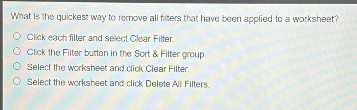 what is the quickest way to remove all filters that have been applied to a worksheet?\nclick each filter and select clear filter.\nclick the filter button in the sort & filter group.\nselect the worksheet and click clear filter.\nselect the worksheet and click delete all filters.