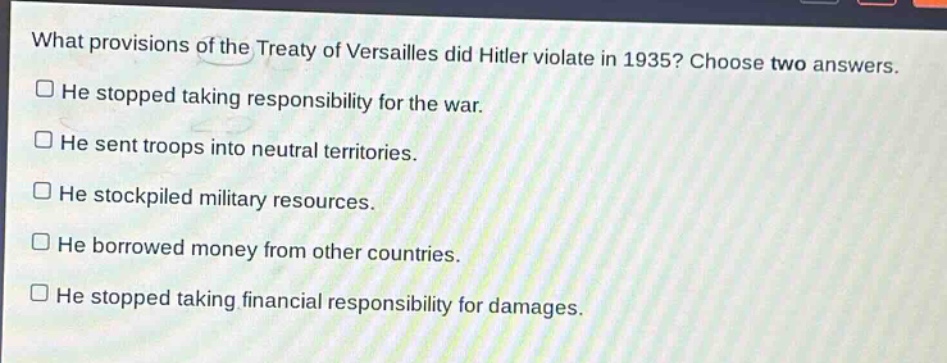 what provisions of the treaty of versailles did hitler violate in 1935? choose two answers.\nhe stopped taking responsibility for the war.\nhe sent troops into neutral territories.\nhe stockpiled military resources.\nhe borrowed money from other countries.\nhe stopped taking financial responsibility for damages.