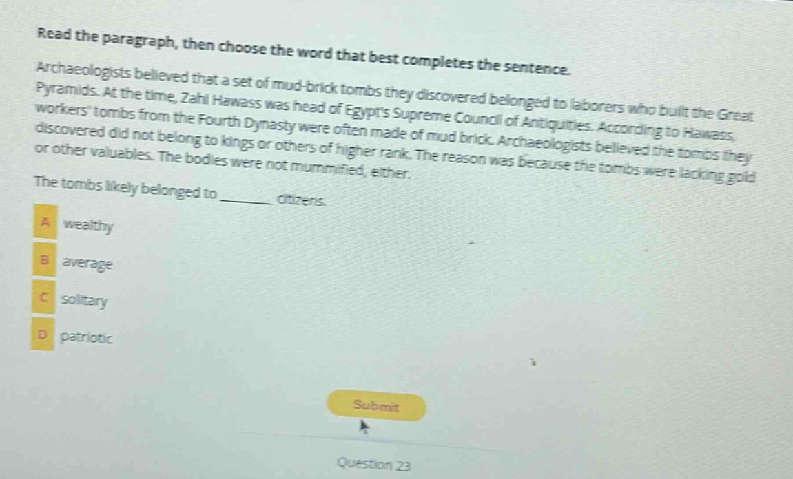 read the paragraph, then choose the word that best completes the sentence. archaeologists believed that a set of mud - brick tombs they discovered belonged to laborers who built the great pyramids. at the time, zahi hawass was head of egypts supreme council of antiquities. according to hawass, workers tombs from the fourth dynasty were often made of mud brick. archaeologists believed the tombs they discovered did not belong to kings or others of higher rank. the reason was because the tombs were lacking gold or other valuables. the bodies were not mummified, either. the tombs likely belonged to ______ citizens. a wealthy b average c solitary d patriotic
