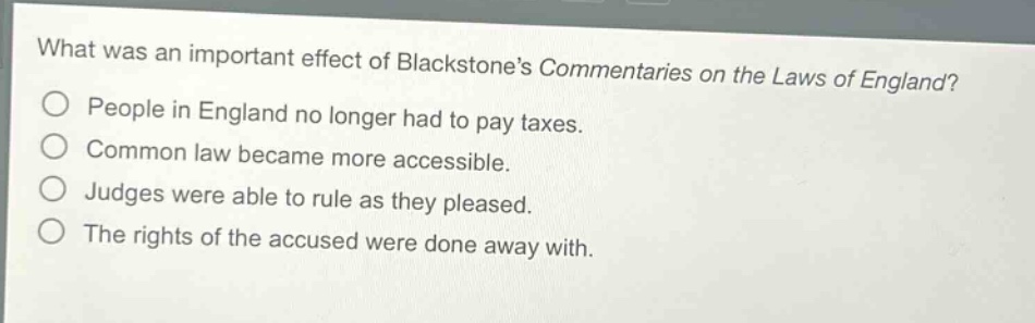 what was an important effect of blackstones commentaries on the laws of england?\npeople in england no longer had to pay taxes.\ncommon law became more accessible.\njudges were able to rule as they pleased.\nthe rights of the accused were done away with.