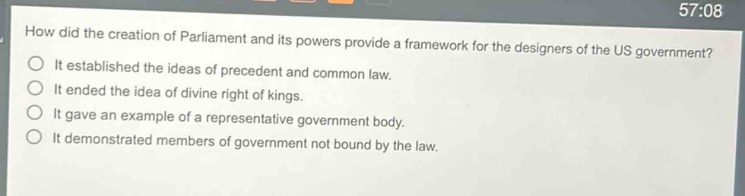how did the creation of parliament and its powers provide a framework for the designers of the us government?\nit established the ideas of precedent and common law.\nit ended the idea of divine right of kings.\nit gave an example of a representative government body.\nit demonstrated members of government not bound by the law.