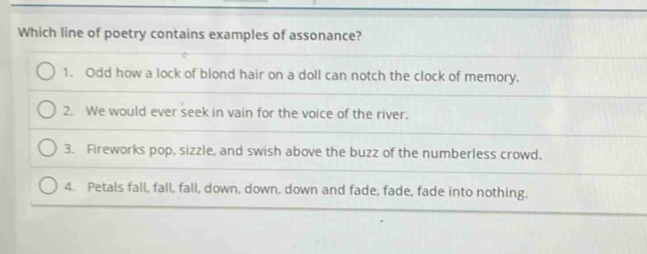 which line of poetry contains examples of assonance?\n1. odd how a lock of blond hair on a doll can notch the clock of memory.\n2. we would ever seek in vain for the voice of the river.\n3. fireworks pop, sizzle, and swish above the buzz of the numberless crowd.\n4. petals fall, fall, fall, down, down, down and fade, fade, fade into nothing.