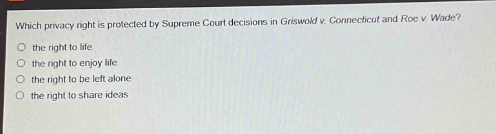 which privacy right is protected by supreme court decisions in griswold v. connecticut and roe v. wade?\no the right to life\no the right to enjoy life\no the right to be left alone\no the right to share ideas
