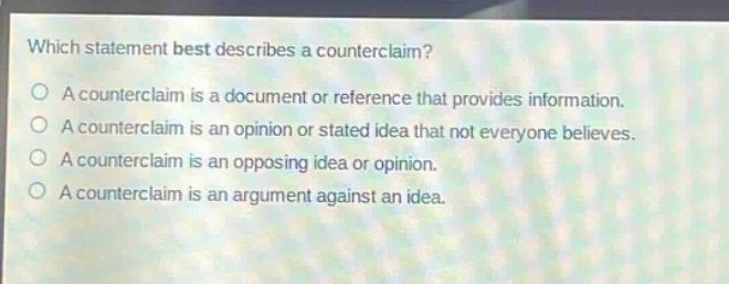 which statement best describes a counter - claim?\na counter - claim is a document or reference that provides information.\na counter - claim is an opinion or stated idea that not everyone believes.\na counter - claim is an opposing idea or opinion.\na counter - claim is an argument against an idea.