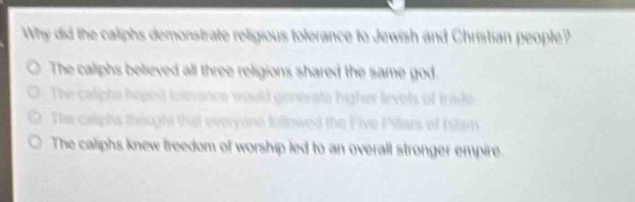 why did the caliphs demonstrate religious tolerance to jewish and christian people?\no the caliphs believed all three religions shared the same god.\no the caliphs hoped tolerance would generate higher levels of trade.\no the caliphs thought that everyone followed the five pillars of islam.\no the caliphs knew freedom of worship led to an overall stronger empire.