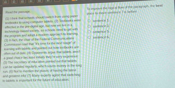 read the passage.\n(1) i think that schools should switch from using paper textbooks to using computer tablets. (2) textbooks were effective in the pre - digital age, but now we live in a technology - based society, so schools need to get with the program and adopt a modern approach to learning.\n(3) in fact, the chair of the federal communications commission said that \its time for the next stage\ of learning with tablets and pointed out how textbooks are often out of date. (4) opponents argue that tablets arent a good choice because initially theyre very expensive.\n(5) the secretary of education pointed out that tablets can be updated regularly, which saves money in the long run. (6) not to mention the pluses of having the latest and greatest info! (7) many experts agree that switching to tablets is important for the future of education.\nto improve the logical flow of the paragraph, the best place to move sentence 7 is before\nsentence 1.\nsentence 3.\nsentence 5.\nsentence 6.