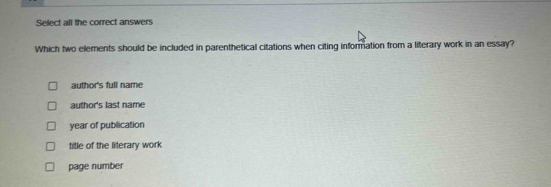 select all the correct answers\nwhich two elements should be included in parenthetical citations when citing information from a literary work in an essay?\n□ authors full name\n□ authors last name\n□ year of publication\n□ title of the literary work\n□ page number