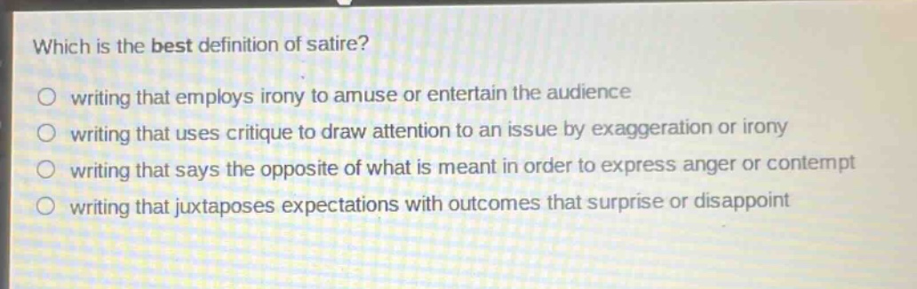 which is the best definition of satire?\no writing that employs irony to amuse or entertain the audience\no writing that uses critique to draw attention to an issue by exaggeration or irony\no writing that says the opposite of what is meant in order to express anger or contempt\no writing that juxtaposes expectations with outcomes that surprise or disappoint