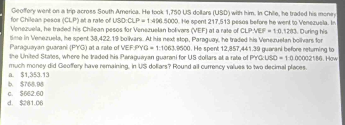 geoffery went on a trip across south america. he took 1,750 us dollars (usd) with him. in chile, he traded his money for chilean pesos (clp) at a rate of usd:clp = 1:496.5000. he spent 217,513 pesos before he went to venezuela. in venezuela, he traded his chilean pesos for venezuelan bolivars (vef) at a rate of clp:vef = 1:0.1283. during his time in venezuela, he spent 38,422.19 bolivars. at his next stop, paraguay, he traded his venezuelan bolivars for paraguayan guarani (pyg) at a rate of vef:pyg = 1:1063.9500. he spent 12,857,441.39 guarani before returning to the united states, where he traded his paraguayan guarani for us dollars at a rate of pyg:usd = 1:0.00002186. how much money did geoffery have remaining, in us dollars? round all currency values to two decimal places.\na. $1,353.13\nb. $768.98\nc. $662.60\nd. $281.06