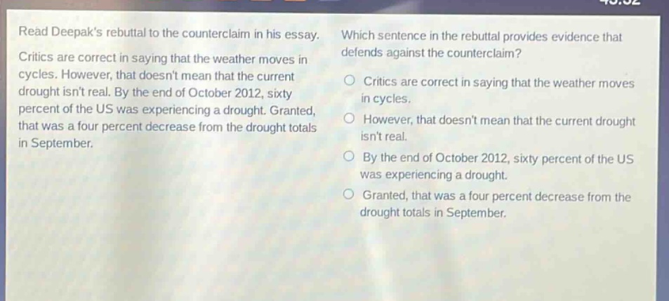 read deepaks rebuttal to the counter - claim in his essay. critics are correct in saying that the weather moves in cycles. however, that doesnt mean that the current drought isnt real. by the end of october 2012, sixty percent of the us was experiencing a drought. granted, that was a four percent decrease from the drought totals in september. which sentence in the rebuttal provides evidence that defends against the counter - claim? critics are correct in saying that the weather moves in cycles. however, that doesnt mean that the current drought isnt real. by the end of october 2012, sixty percent of the us was experiencing a drought. granted, that was a four percent decrease from the drought totals in september.