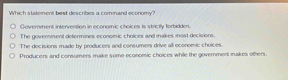 which statement best describes a command economy?\no government intervention in economic choices is strictly forbidden.\no the government determines economic choices and makes most decisions.\no the decisions made by producers and consumers drive all economic choices.\no producers and consumers make some economic choices while the government makes others.