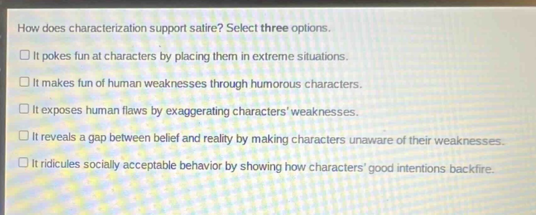 how does characterization support satire? select three options.\n□ it pokes fun at characters by placing them in extreme situations.\n□ it makes fun of human weaknesses through humorous characters.\n□ it exposes human flaws by exaggerating characters weaknesses.\n□ it reveals a gap between belief and reality by making characters unaware of their weaknesses.\n□ it ridicules socially acceptable behavior by showing how characters good intentions backfire.