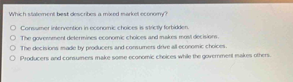 which statement best describes a mixed market economy?\no consumer intervention in economic choices is strictly forbidden.\no the government determines economic choices and makes most decisions.\no the decisions made by producers and consumers drive all economic choices.\no producers and consumers make some economic choices while the government makes others.