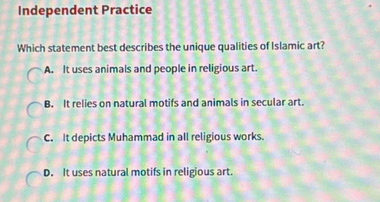 independent practice\nwhich statement best describes the unique qualities of islamic art?\na. it uses animals and people in religious art.\nb. it relies on natural motifs and animals in secular art.\nc. it depicts muhammad in all religious works.\nd. it uses natural motifs in religious art.