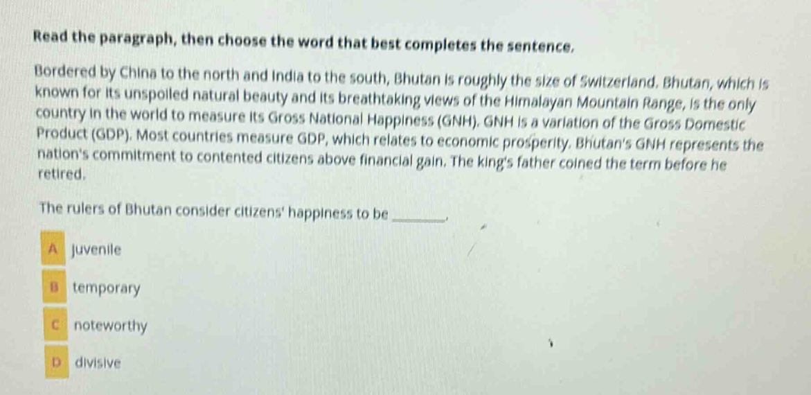 read the paragraph, then choose the word that best completes the sentence. bordered by china to the north and india to the south, bhutan is roughly the size of switzerland. bhutan, which is known for its unspoiled natural beauty and its breathtaking views of the himalayan mountain range, is the only country in the world to measure its gross national happiness (gnh). gnh is a variation of the gross domestic product (gdp). most countries measure gdp, which relates to economic prosperity. bhutans gnh represents the nations commitment to contented citizens above financial gain. the kings father coined the term before he retired. the rulers of bhutan consider citizens happiness to be _______. a juvenile b temporary c noteworthy d divisive
