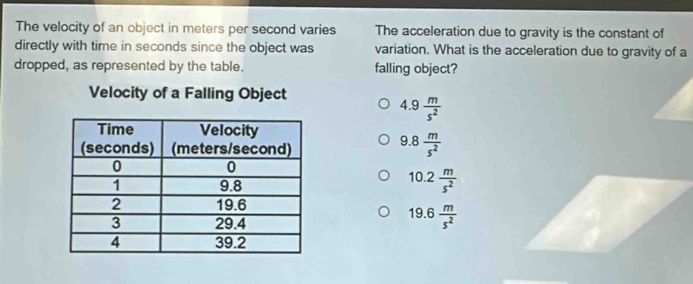 the velocity of an object in meters per second varies directly with time in seconds since the object was dropped, as represented by the table.\n\nvelocity of a falling object\n| time (seconds) | velocity (meters/second) |\n| ---- | ---- |\n| 0 | 0 |\n| 1 | 9.8 |\n| 2 | 19.6 |\n| 3 | 29.4 |\n| 4 | 39.2 |\n\nthe acceleration due to gravity is the constant of variation. what is the acceleration due to gravity of a falling object?\n○ 4.9 $\frac{m}{s^{2}}$\n○ 9.8 $\frac{m}{s^{2}}$\n○ 10.2 $\frac{m}{s^{2}}$\n○ 19.6 $\frac{m}{s^{2}}$