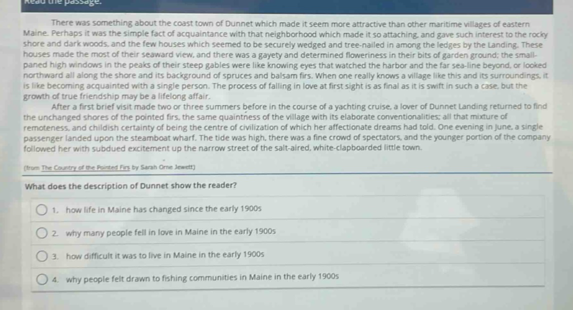 read the passage.\nthere was something about the coast town of dunnet which made it seem more attractive than other maritime villages of eastern maine. perhaps it was the simple fact of acquaintance with that neighborhood which made it so attaching, and gave such interest to the rocky shore and dark woods, and the few houses which seemed to be securely wedged and tree - nailed in among the ledges by the landing. these houses made the most of their seaward view, and there was a gayety and determined floweriness in their bits of garden ground; the small - paned high windows in the peaks of their steep gables were like knowing eyes that watched the harbor and the far sea - line beyond, or looked northward all along the shore and its background of spruces and balsam firs. when one really knows a village like this and its surroundings, it is like becoming acquainted with a single person. the process of falling in love at first sight is as final as it is swift in such a case, but the growth of true friendship may be a lifelong affair.\nafter a first brief visit made two or three summers before in the course of a yachting cruise, a lover of dunnet landing returned to find the unchanged shores of the pointed firs, the same quaintness of the village with its elaborate conventionalities; all that mixture of remoteness, and childish certainty of being the centre of civilization of which her affectionate dreams had told. one evening in june, a single passenger landed upon the steamboat wharf. the tide was high, there was a fine crowd of spectators, and the younger portion of the company followed her with subdued excitement up the narrow street of the salt - aired, white - clapboarded little town.\n(from the country of the pointed firs by sarah orne jewett)\nwhat does the description of dunnet show the reader?\n1. how life in maine has changed since the early 1900s\n2. why many people fell in love in maine in the early 1900s\n3. how difficult it was to live in maine in the early 1900s\n4. why people felt drawn to fishing communities in maine in the early 1900s