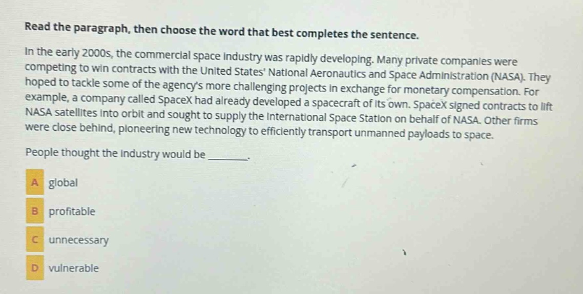 read the paragraph, then choose the word that best completes the sentence. in the early 2000s, the commercial space industry was rapidly developing. many private companies were competing to win contracts with the united states national aeronautics and space administration (nasa). they hoped to tackle some of the agencys more challenging projects in exchange for monetary compensation. for example, a company called spacex had already developed a spacecraft of its own. spacex signed contracts to lift nasa satellites into orbit and sought to supply the international space station on behalf of nasa. other firms were close behind, pioneering new technology to efficiently transport unmanned payloads to space. people thought the industry would be _______. a global b profitable c unnecessary d vulnerable