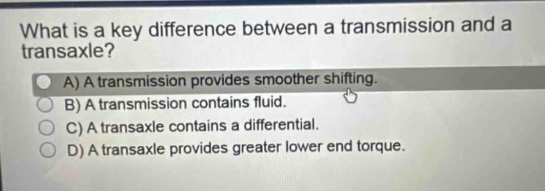 what is a key difference between a transmission and a transaxle?\na) a transmission provides smoother shifting.\nb) a transmission contains fluid.\nc) a transaxle contains a differential.\nd) a transaxle provides greater lower end torque.