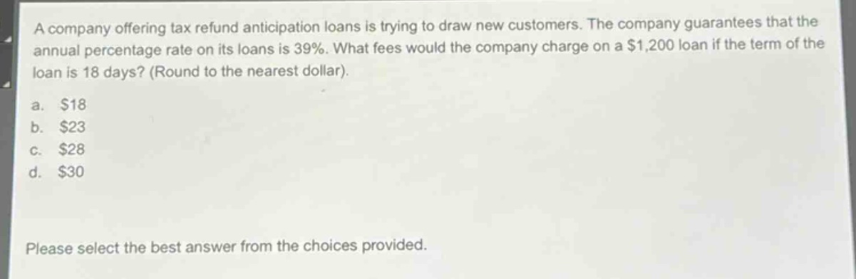 a company offering tax refund anticipation loans is trying to draw new customers. the company guarantees that the annual percentage rate on its loans is 39%. what fees would the company charge on a $1,200 loan if the term of the loan is 18 days? (round to the nearest dollar).\na. $18\nb. $23\nc. $28\nd. $30\nplease select the best answer from the choices provided.