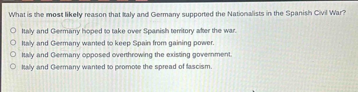 what is the most likely reason that italy and germany supported the nationalists in the spanish civil war?\no italy and germany hoped to take over spanish territory after the war.\no italy and germany wanted to keep spain from gaining power.\no italy and germany opposed overthrowing the existing government.\no italy and germany wanted to promote the spread of fascism.