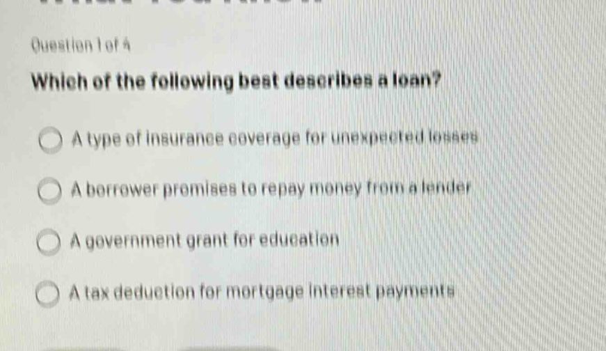 question 1 of 4\nwhich of the following best describes a loan?\na type of insurance coverage for unexpected losses\na borrower promises to repay money from a lender\na government grant for education\na tax deduction for mortgage interest payments