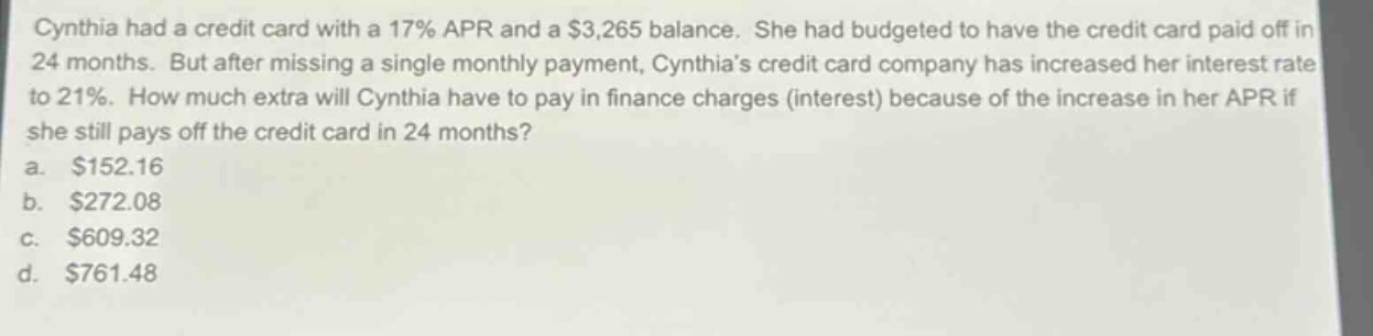 cynthia had a credit card with a 17% apr and a $3,265 balance. she had budgeted to have the credit card paid off in 24 months. but after missing a single monthly payment, cynthias credit card company has increased her interest rate to 21%. how much extra will cynthia have to pay in finance charges (interest) because of the increase in her apr if she still pays off the credit card in 24 months?\na. $152.16\nb. $272.08\nc. $609.32\nd. $761.48