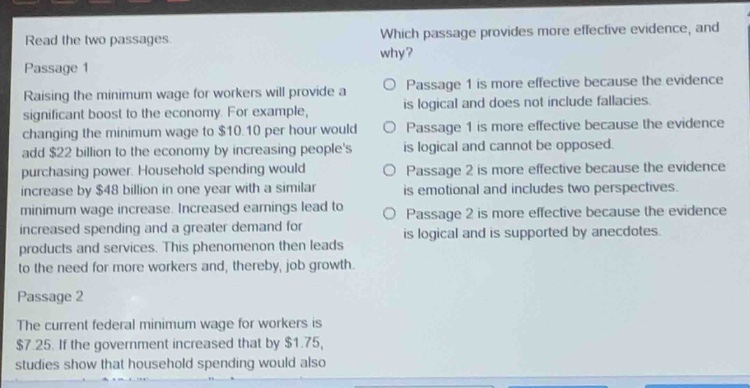 read the two passages.\npassage 1\nraising the minimum wage for workers will provide a significant boost to the economy. for example, changing the minimum wage to $10.10 per hour would add $22 billion to the economy by increasing peoples purchasing power. household spending would increase by $48 billion in one year with a similar minimum - wage increase. increased earnings lead to increased spending and a greater demand for products and services. this phenomenon then leads to the need for more workers and, thereby, job growth.\npassage 2\nthe current federal minimum wage for workers is $7.25. if the government increased that by $1.75, studies show that household spending would also\nwhich passage provides more effective evidence, and why?\n○ passage 1 is more effective because the evidence is logical and does not include fallacies.\n○ passage 1 is more effective because the evidence is logical and cannot be opposed.\n○ passage 2 is more effective because the evidence is emotional and includes two perspectives.\n○ passage 2 is more effective because the evidence is logical and is supported by anecdotes.