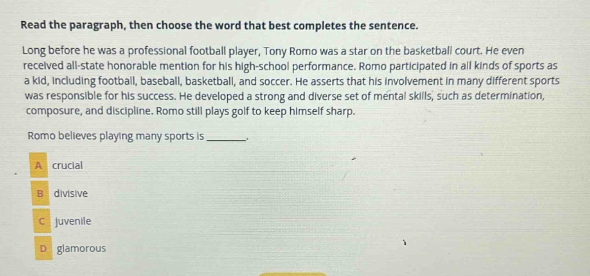 read the paragraph, then choose the word that best completes the sentence. long before he was a professional football player, tony romo was a star on the basketball court. he even received all - state honorable mention for his high - school performance. romo participated in all kinds of sports as a kid, including football, baseball, basketball, and soccer. he asserts that his involvement in many different sports was responsible for his success. he developed a strong and diverse set of mental skills, such as determination, composure, and discipline. romo still plays golf to keep himself sharp. romo believes playing many sports is _______. a crucial b divisive c juvenile d glamorous