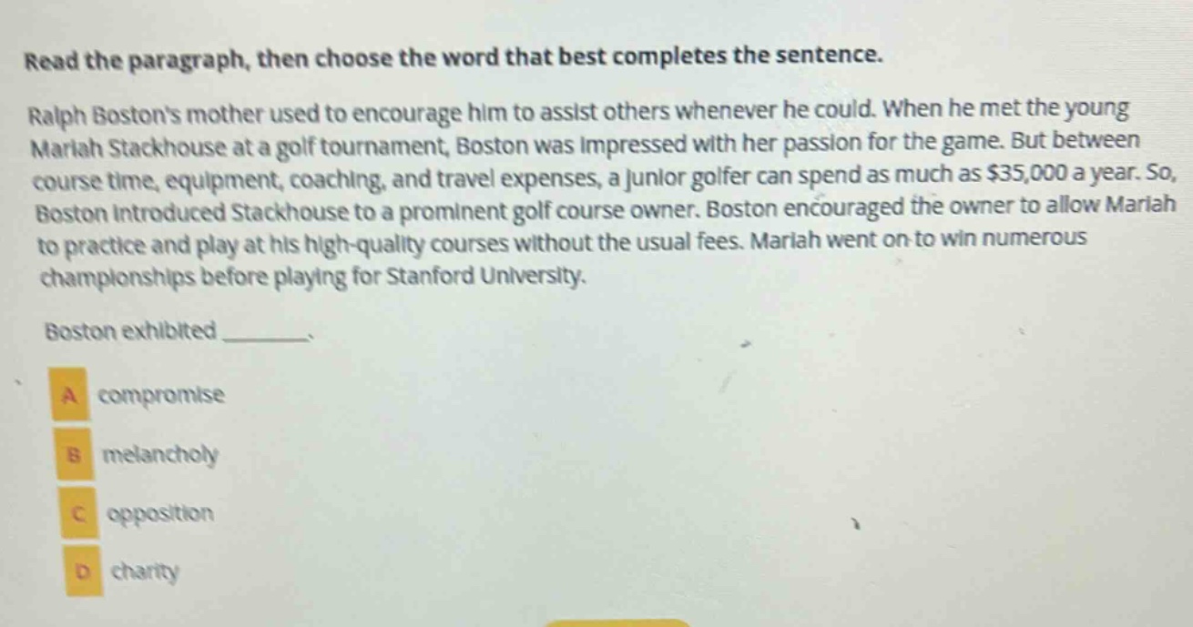 read the paragraph, then choose the word that best completes the sentence. ralph bostons mother used to encourage him to assist others whenever he could. when he met the young mariah stackhouse at a golf tournament, boston was impressed with her passion for the game. but between course time, equipment, coaching, and travel expenses, a junior golfer can spend as much as $35,000 a year. so, boston introduced stackhouse to a prominent golf course owner. boston encouraged the owner to allow mariah to practice and play at his high - quality courses without the usual fees. mariah went on to win numerous championships before playing for stanford university. boston exhibited _______. a compromise b melancholy c opposition d charity