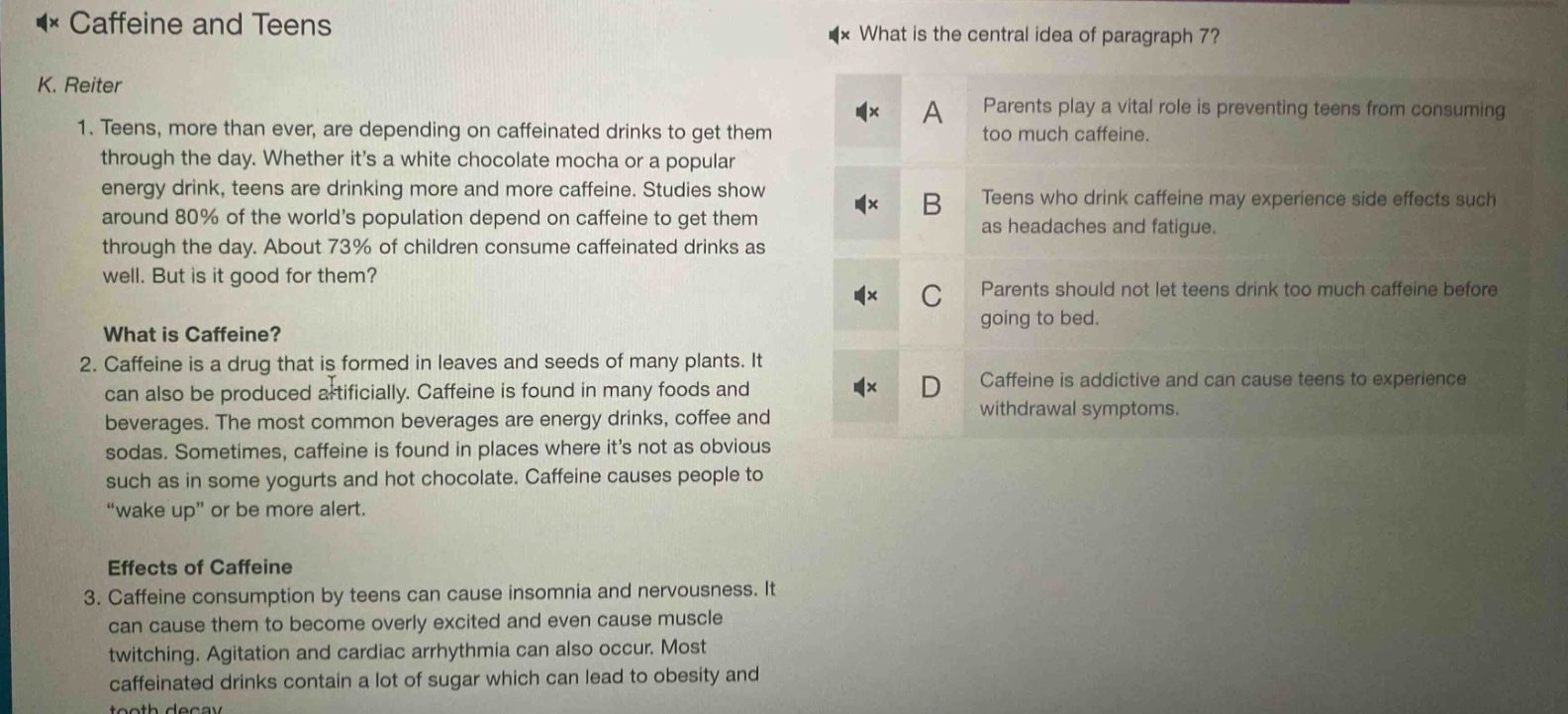 caffeine and teens\nk. reiter\n1. teens, more than ever, are depending on caffeinated drinks to get them through the day. whether its a white chocolate mocha or a popular energy drink, teens are drinking more and more caffeine. studies show around 80% of the worlds population depend on caffeine to get them through the day. about 73% of children consume caffeinated drinks as well. but is it good for them?\nwhat is caffeine?\n2. caffeine is a drug that is formed in leaves and seeds of many plants. it can also be produced artificially. caffeine is found in many foods and beverages. the most common beverages are energy drinks, coffee and sodas. sometimes, caffeine is found in places where its not as obvious such as in some yogurts and hot chocolate. caffeine causes people to “wake up” or be more alert.\neffects of caffeine\n3. caffeine consumption by teens can cause insomnia and nervousness. it can cause them to become overly excited and even cause muscle twitching. agitation and cardiac arrhythmia can also occur. most caffeinated drinks contain a lot of sugar which can lead to obesity and tooth decay.\nwhat is the central idea of paragraph 7?\na parents play a vital role is preventing teens from consuming too much caffeine.\nb teens who drink caffeine may experience side effects such as headaches and fatigue.\nc parents should not let teens drink too much caffeine before going to bed.\nd caffeine is addictive and can cause teens to experience withdrawal symptoms.