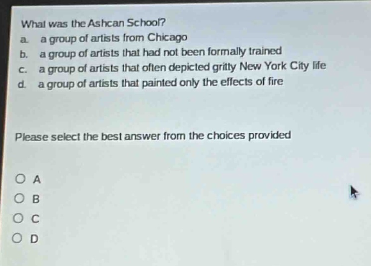 what was the ashcan school?\na. a group of artists from chicago\nb. a group of artists that had not been formally trained\nc. a group of artists that often depicted gritty new york city life\nd. a group of artists that painted only the effects of fire\n\nplease select the best answer from the choices provided\n\no a\no b\no c\no d